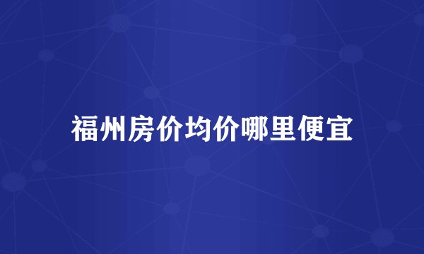 福州房价均价哪里便宜