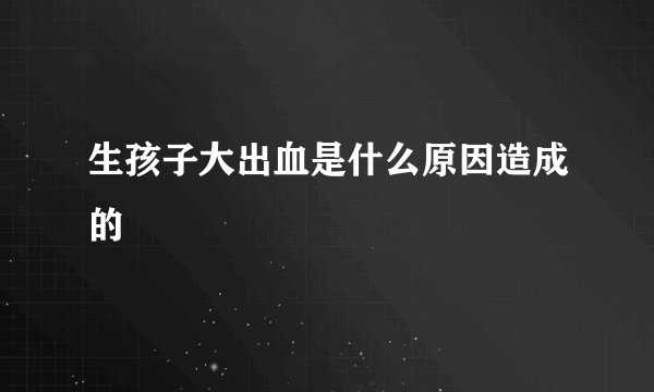 生孩子大出血是什么原因造成的