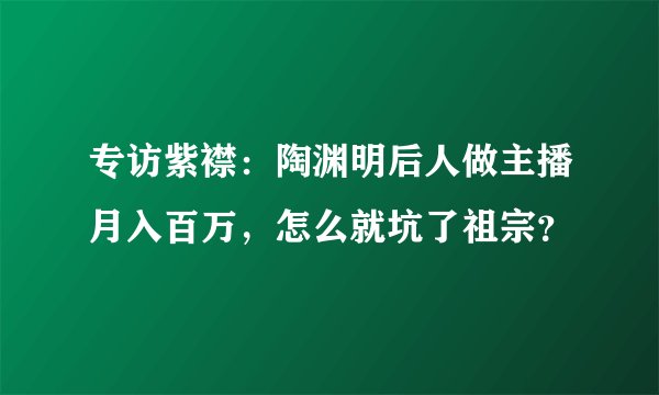 专访紫襟:陶渊明后人做主播月入百万,怎么就坑了祖宗?