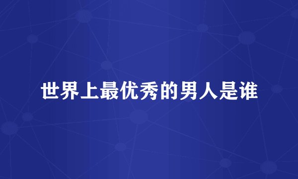 世界上最优秀的男人是谁