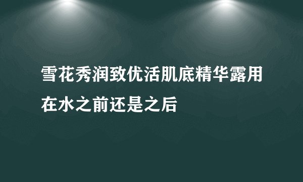 雪花秀润致优活肌底精华露用在水之前还是之后