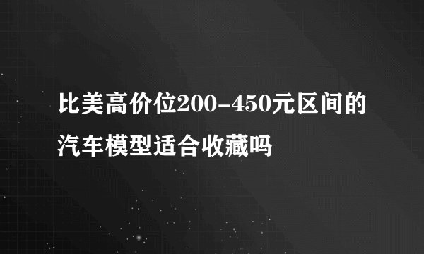 比美高价位200-450元区间的汽车模型适合收藏吗