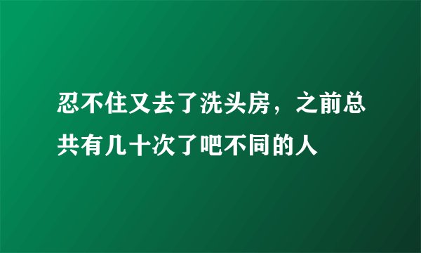 忍不住又去了洗头房，之前总共有几十次了吧不同的人