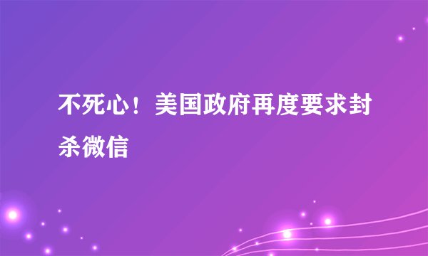 不死心!美国政府再度要求封杀微信