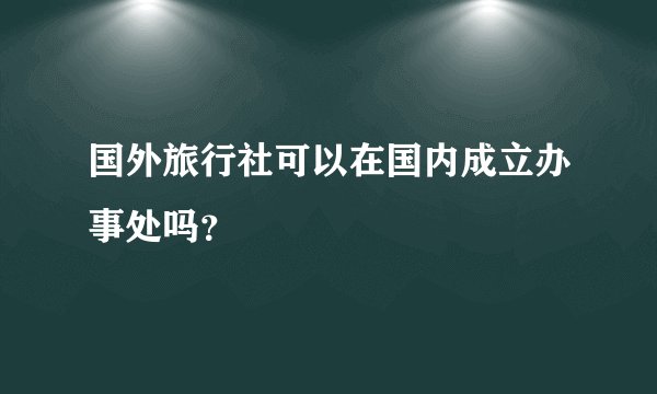 国外旅行社可以在国内成立办事处吗？