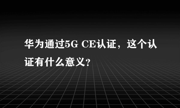 华为通过5G CE认证,这个认证有什么意义?