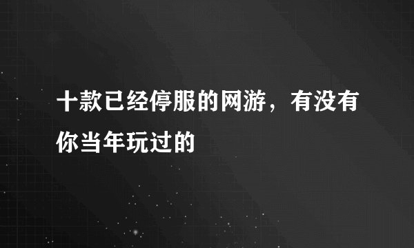 十款已经停服的网游，有没有你当年玩过的