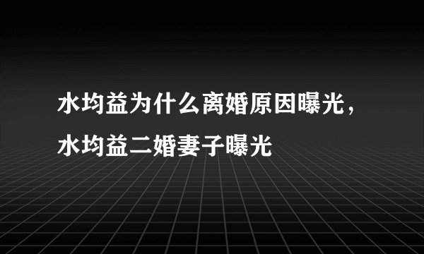水均益为什么离婚原因曝光,水均益二婚妻子曝光