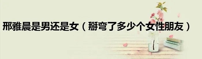 邢雅晨是男还是女（掰弯了多少个女性朋友）