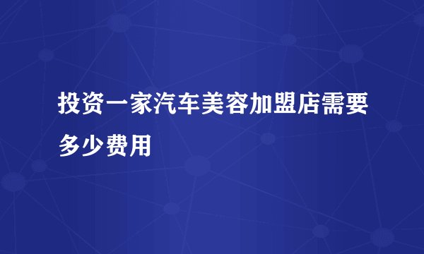 投资一家汽车美容加盟店需要多少费用