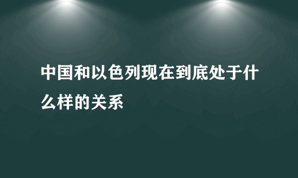中国和以色列现在到底处于什么样的关系