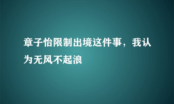 章子怡限制出境这件事，我认为无风不起浪