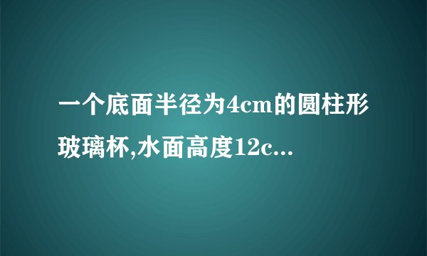 一个底面半径为4cm的圆柱形玻璃杯,水面高度12cm,把一个底面半径2cm,高20c的圆柱形玻璃棒插进玻璃杯里，