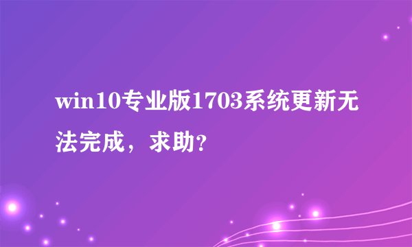 win10专业版1703系统更新无法完成，求助？