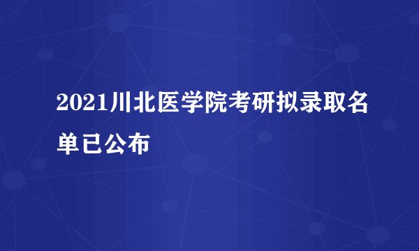 2021川北医学院考研拟录取名单已公布