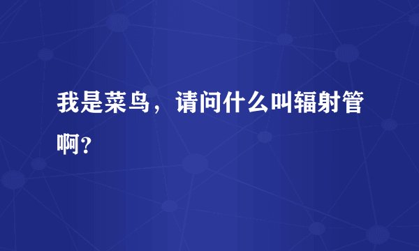 我是菜鸟，请问什么叫辐射管啊？