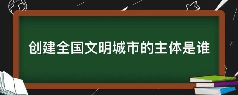 创建全国文明城市的主体是谁