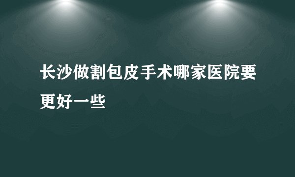 长沙做割包皮手术哪家医院要更好一些