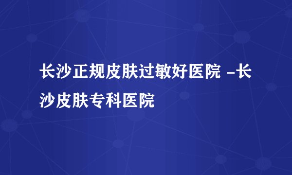 长沙正规皮肤过敏好医院 -长沙皮肤专科医院