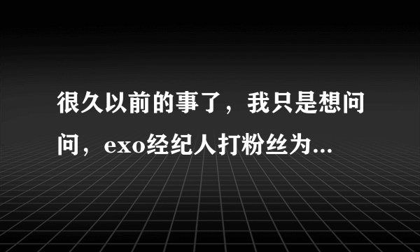 很久以前的事了,我只是想问问,exo经纪人打粉丝为什么成员看着不管?不是黑粉
