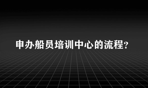 申办船员培训中心的流程？