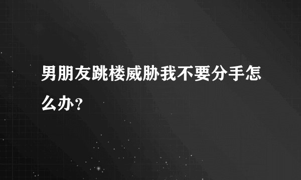 男朋友跳楼威胁我不要分手怎么办？