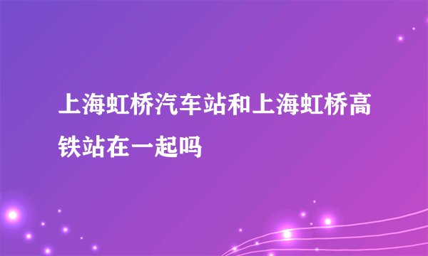 上海虹桥汽车站和上海虹桥高铁站在一起吗
