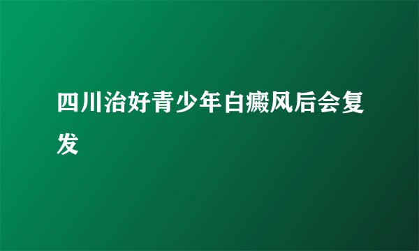 四川治好青少年白癜风后会复发