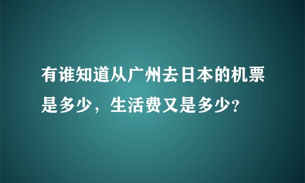 有谁知道从广州去日本的机票是多少,生活费又是多少?