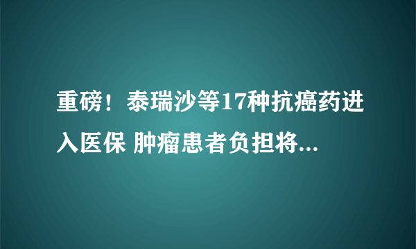 重磅!泰瑞沙等17种抗癌药进入医保 肿瘤患者负担将大幅减轻