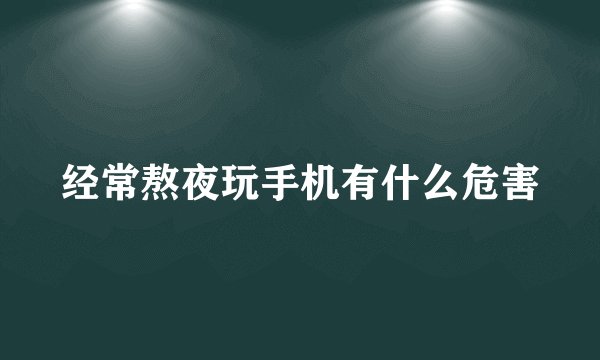 经常熬夜玩手机有什么危害