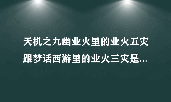 天机之九幽业火里的业火五灾跟梦话西游里的业火三灾是一个意思吗？