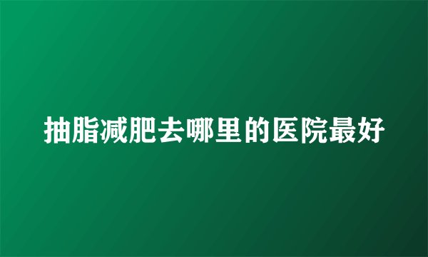 抽脂减肥去哪里的医院最好