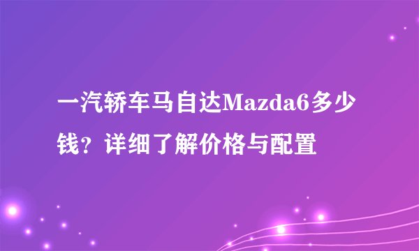 一汽轿车马自达Mazda6多少钱?详细了解价格与配置