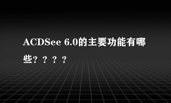 ACDSee 6.0的主要功能有哪些？？？？