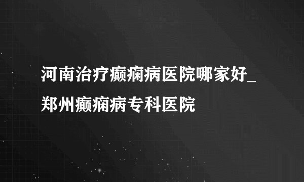 河南治疗癫痫病医院哪家好_郑州癫痫病专科医院