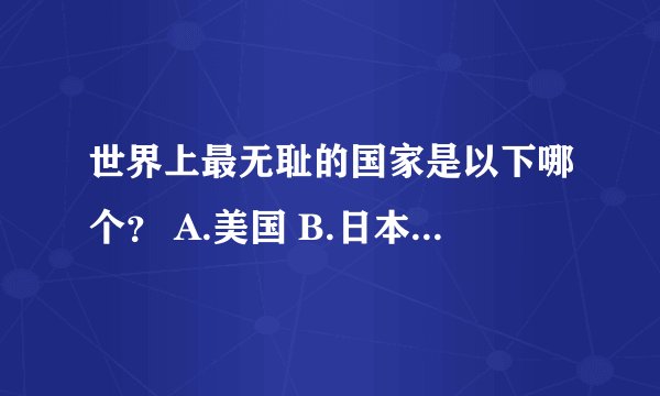 世界上最无耻的国家是以下哪个？ A.美国 B.日本 c.英国 D.法国 E.越南