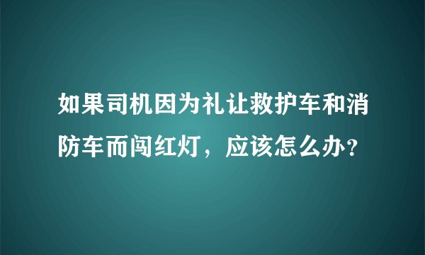 如果司机因为礼让救护车和消防车而闯红灯，应该怎么办？