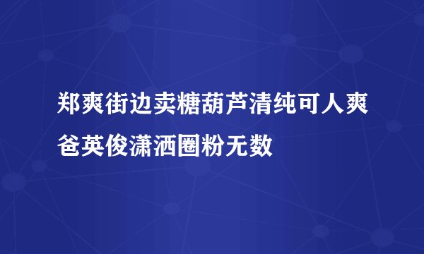 郑爽街边卖糖葫芦清纯可人爽爸英俊潇洒圈粉无数