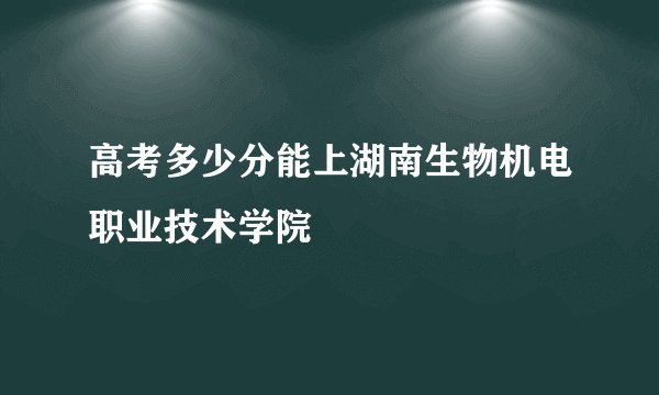 高考多少分能上湖南生物机电职业技术学院