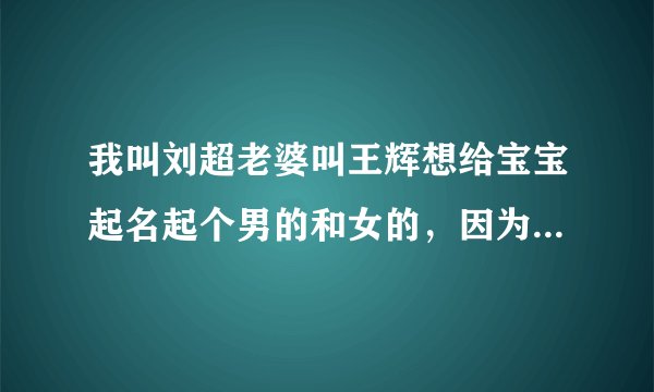 我叫刘超老婆叫王辉想给宝宝起名起个男的和女的,因为偶不知道男孩女孩呢!