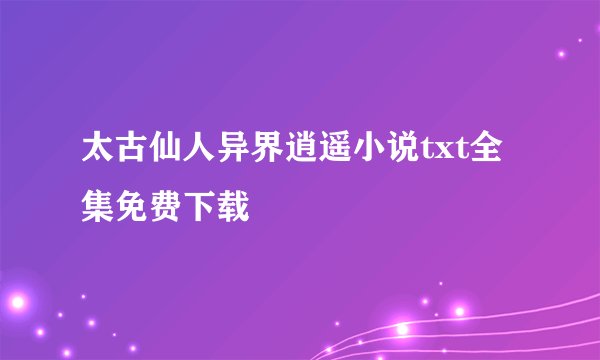 太古仙人异界逍遥小说txt全集免费下载