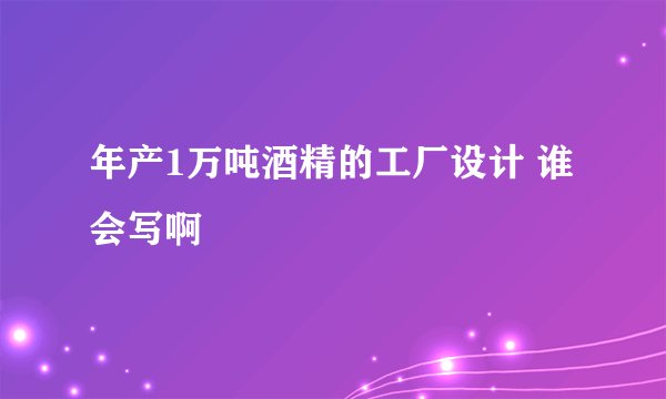 年产1万吨酒精的工厂设计 谁会写啊