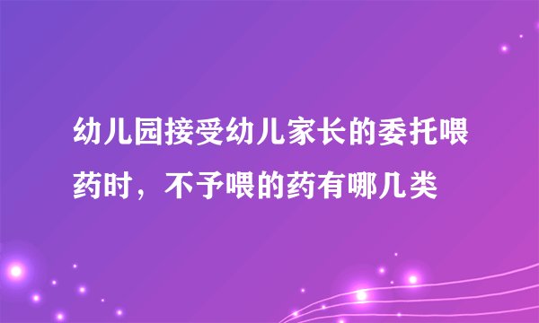幼儿园接受幼儿家长的委托喂药时，不予喂的药有哪几类