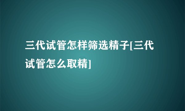 三代试管怎样筛选精子[三代试管怎么取精]