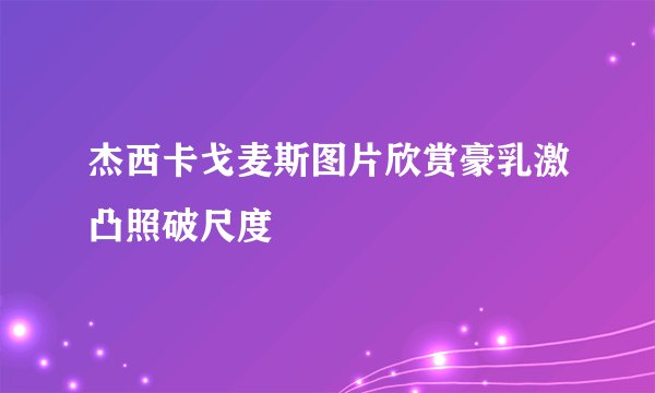 杰西卡戈麦斯图片欣赏豪乳激凸照破尺度
