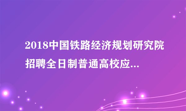 2018中国铁路经济规划研究院招聘全日制普通高校应届毕业生18人公告