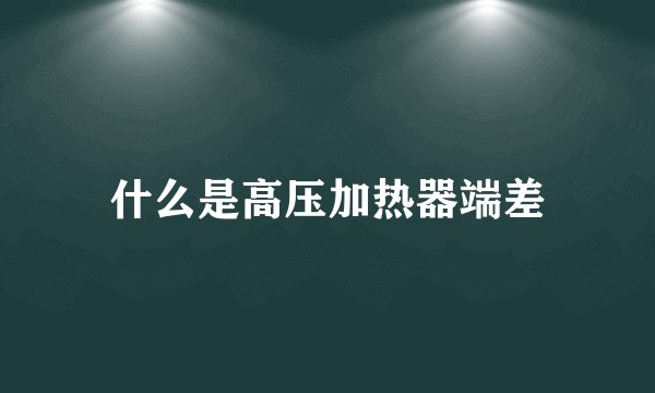 什么是高压加热器端差