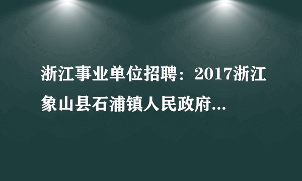 浙江事业单位招聘:2017浙江象山县石浦镇人民政府招聘编制外人员5人公告