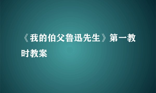 《我的伯父鲁迅先生》第一教时教案